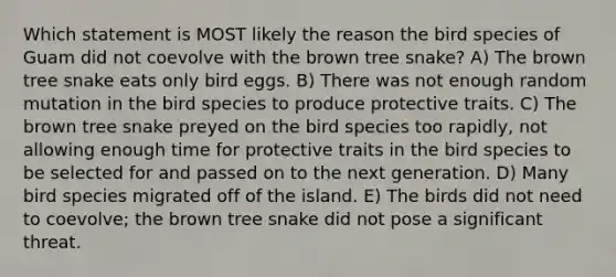 Which statement is MOST likely the reason the bird species of Guam did not coevolve with the brown tree snake? A) The brown tree snake eats only bird eggs. B) There was not enough random mutation in the bird species to produce protective traits. C) The brown tree snake preyed on the bird species too rapidly, not allowing enough time for protective traits in the bird species to be selected for and passed on to the next generation. D) Many bird species migrated off of the island. E) The birds did not need to coevolve; the brown tree snake did not pose a significant threat.