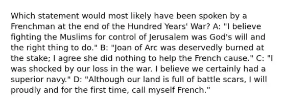 Which statement would most likely have been spoken by a Frenchman at the end of the Hundred Years' War? A: "I believe fighting the Muslims for control of Jerusalem was God's will and the right thing to do." B: "Joan of Arc was deservedly burned at the stake; I agree she did nothing to help the French cause." C: "I was shocked by our loss in the war. I believe we certainly had a superior navy." D: "Although our land is full of battle scars, I will proudly and for the first time, call myself French."