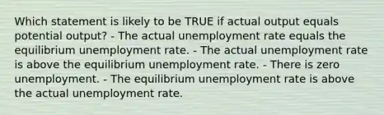 Which statement is likely to be TRUE if actual output equals potential output? - The actual <a href='https://www.questionai.com/knowledge/kh7PJ5HsOk-unemployment-rate' class='anchor-knowledge'>unemployment rate</a> equals the equilibrium unemployment rate. - The actual unemployment rate is above the equilibrium unemployment rate. - There is zero unemployment. - The equilibrium unemployment rate is above the actual unemployment rate.