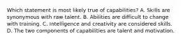 Which statement is most likely true of capabilities? A. Skills are synonymous with raw talent. B. Abilities are difficult to change with training. C. Intelligence and creativity are considered skills. D. The two components of capabilities are talent and motivation.