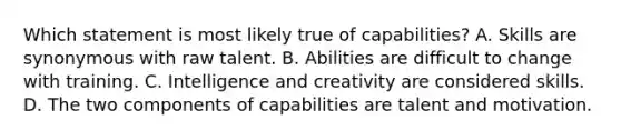 Which statement is most likely true of capabilities? A. Skills are synonymous with raw talent. B. Abilities are difficult to change with training. C. Intelligence and creativity are considered skills. D. The two components of capabilities are talent and motivation.