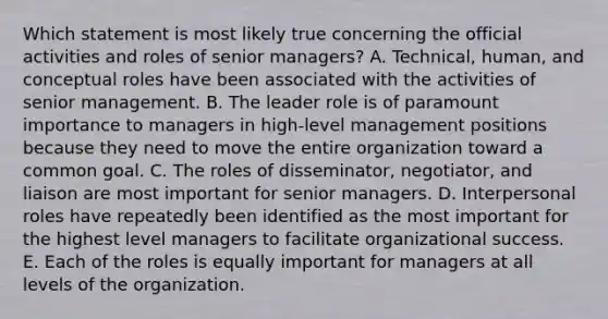 Which statement is most likely true concerning the official activities and roles of senior​ managers? A. ​Technical, human, and conceptual roles have been associated with the activities of senior management. B. The leader role is of paramount importance to managers in​ high-level management positions because they need to move the entire organization toward a common goal. C. The roles of​ disseminator, negotiator, and liaison are most important for senior managers. D. Interpersonal roles have repeatedly been identified as the most important for the highest level managers to facilitate organizational success. E. Each of the roles is equally important for managers at all levels of the organization.