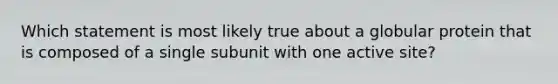 Which statement is most likely true about a globular protein that is composed of a single subunit with one active site?