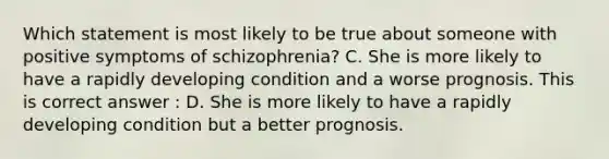 Which statement is most likely to be true about someone with positive symptoms of schizophrenia? C. She is more likely to have a rapidly developing condition and a worse prognosis. This is correct answer : D. She is more likely to have a rapidly developing condition but a better prognosis.