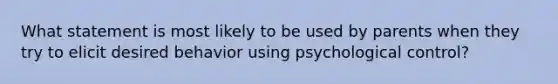 What statement is most likely to be used by parents when they try to elicit desired behavior using psychological control?