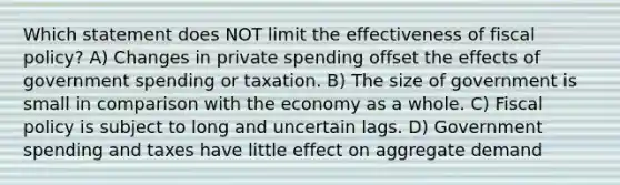 Which statement does NOT limit the effectiveness of fiscal policy? A) Changes in private spending offset the effects of government spending or taxation. B) The size of government is small in comparison with the economy as a whole. C) Fiscal policy is subject to long and uncertain lags. D) Government spending and taxes have little effect on aggregate demand