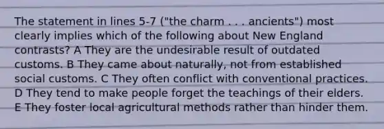 The statement in lines 5-7 ("the charm . . . ancients") most clearly implies which of the following about New England contrasts? A They are the undesirable result of outdated customs. B They came about naturally, not from established social customs. C They often conflict with conventional practices. D They tend to make people forget the teachings of their elders. E They foster local agricultural methods rather than hinder them.