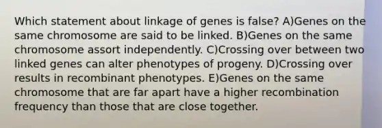 Which statement about linkage of genes is false? A)Genes on the same chromosome are said to be linked. B)Genes on the same chromosome assort independently. C)Crossing over between two linked genes can alter phenotypes of progeny. D)Crossing over results in recombinant phenotypes. E)Genes on the same chromosome that are far apart have a higher recombination frequency than those that are close together.