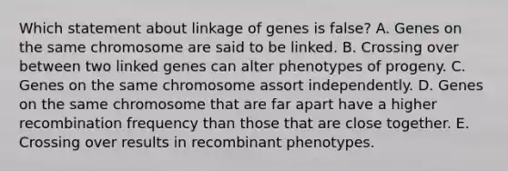 Which statement about linkage of genes is false? A. Genes on the same chromosome are said to be linked. B. Crossing over between two linked genes can alter phenotypes of progeny. C. Genes on the same chromosome assort independently. D. Genes on the same chromosome that are far apart have a higher recombination frequency than those that are close together. E. Crossing over results in recombinant phenotypes.