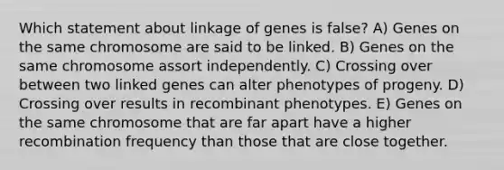 Which statement about linkage of genes is false? A) Genes on the same chromosome are said to be linked. B) Genes on the same chromosome assort independently. C) Crossing over between two linked genes can alter phenotypes of progeny. D) Crossing over results in recombinant phenotypes. E) Genes on the same chromosome that are far apart have a higher recombination frequency than those that are close together.