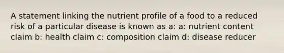 A statement linking the nutrient profile of a food to a reduced risk of a particular disease is known as a: a: nutrient content claim b: health claim c: composition claim d: disease reducer