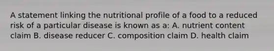 A statement linking the nutritional profile of a food to a reduced risk of a particular disease is known as a: A. nutrient content claim B. disease reducer C. composition claim D. health claim