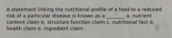 A statement linking the nutritional profile of a food to a reduced risk of a particular disease is known as a _______. a. nutrient content claim b. structure function claim c. nutritional fact d. health claim e. ingredient claim