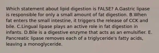 Which statement about lipid digestion is FALSE? A.Gastric lipase is responsible for only a small amount of fat digestion. B.When fat enters the small intestine, it triggers the release of CCK and bile. C.Lingual lipase plays an active role in fat digestion in infants. D.Bile is a digestive enzyme that acts as an emulsifier. E. Pancreatic lipase removes each of a triglyceride's fatty acids, leaving a monoglyceride.