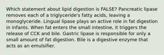 Which statement about lipid digestion is FALSE? Pancreatic lipase removes each of a triglyceride's fatty acids, leaving a monoglyceride. Lingual lipase plays an active role in fat digestion in infants. When fat enters the small intestine, it triggers the release of CCK and bile. Gastric lipase is responsible for only a small amount of fat digestion. Bile is a digestive enzyme that acts as an emulsifier.