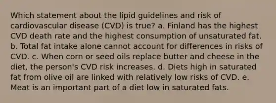 Which statement about the lipid guidelines and risk of cardiovascular disease (CVD) is true? a. Finland has the highest CVD death rate and the highest consumption of unsaturated fat. b. Total fat intake alone cannot account for differences in risks of CVD. c. When corn or seed oils replace butter and cheese in the diet, the person's CVD risk increases. d. Diets high in saturated fat from olive oil are linked with relatively low risks of CVD. e. Meat is an important part of a diet low in saturated fats.