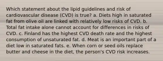 Which statement about the lipid guidelines and risk of cardiovascular disease (CVD) is true? a. Diets high in saturated fat from olive oil are linked with relatively low risks of CVD. b. Total fat intake alone cannot account for differences in risks of CVD. c. Finland has the highest CVD death rate and the highest consumption of unsaturated fat. d. Meat is an important part of a diet low in saturated fats. e. When corn or seed oils replace butter and cheese in the diet, the person's CVD risk increases.