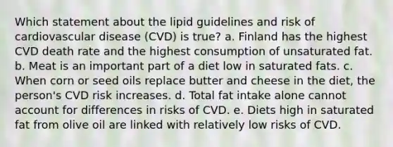 Which statement about the lipid guidelines and risk of cardiovascular disease (CVD) is true? a. Finland has the highest CVD death rate and the highest consumption of unsaturated fat. b. Meat is an important part of a diet low in saturated fats. c. When corn or seed oils replace butter and cheese in the diet, the person's CVD risk increases. d. Total fat intake alone cannot account for differences in risks of CVD. e. Diets high in saturated fat from olive oil are linked with relatively low risks of CVD.