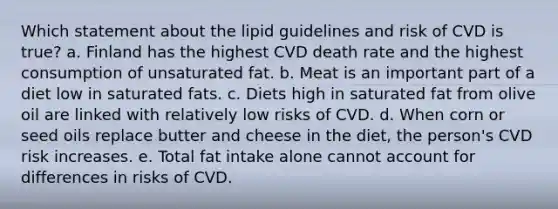 Which statement about the lipid guidelines and risk of CVD is true? a. Finland has the highest CVD death rate and the highest consumption of unsaturated fat. b. Meat is an important part of a diet low in saturated fats. c. Diets high in saturated fat from olive oil are linked with relatively low risks of CVD. d. When corn or seed oils replace butter and cheese in the diet, the person's CVD risk increases. e. Total fat intake alone cannot account for differences in risks of CVD.