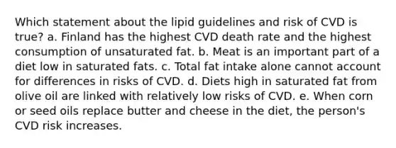 Which statement about the lipid guidelines and risk of CVD is true? a. Finland has the highest CVD death rate and the highest consumption of unsaturated fat. b. Meat is an important part of a diet low in saturated fats. c. Total fat intake alone cannot account for differences in risks of CVD. d. Diets high in saturated fat from olive oil are linked with relatively low risks of CVD. e. When corn or seed oils replace butter and cheese in the diet, the person's CVD risk increases.