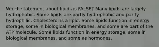 Which statement about lipids is FALSE? Many lipids are largely hydrophobic. Some lipids are partly hydrophobic and partly hydrophilic. Cholesterol is a lipid. Some lipids function in <a href='https://www.questionai.com/knowledge/kuip5t73aA-energy-storage' class='anchor-knowledge'>energy storage</a>, some in biological membranes, and some are part of the ATP molecule. Some lipids function in energy storage, some in biological membranes, and some as hormones.