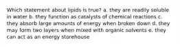 Which statement about lipids is true? a. they are readily soluble in water b. they function as catalysts of chemical reactions c. they absorb large amounts of energy when broken down d. they may form two layers when mixed with organic solvents e. they can act as an energy storehouse