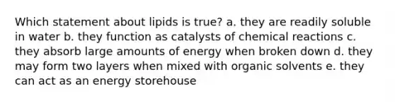 Which statement about lipids is true? a. they are readily soluble in water b. they function as catalysts of chemical reactions c. they absorb large amounts of energy when broken down d. they may form two layers when mixed with organic solvents e. they can act as an energy storehouse