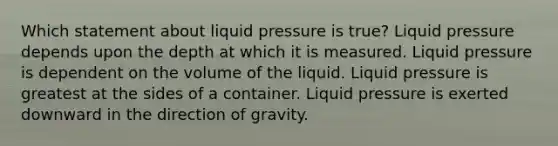 Which statement about liquid pressure is true? Liquid pressure depends upon the depth at which it is measured. Liquid pressure is dependent on the volume of the liquid. Liquid pressure is greatest at the sides of a container. Liquid pressure is exerted downward in the direction of gravity.