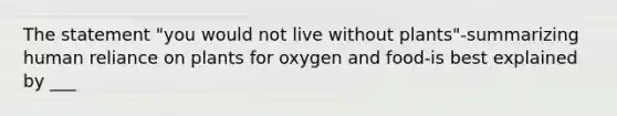 The statement "you would not live without plants"-summarizing human reliance on plants for oxygen and food-is best explained by ___