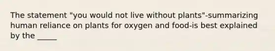 The statement "you would not live without plants"-summarizing human reliance on plants for oxygen and food-is best explained by the _____