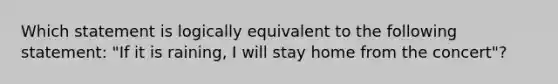 Which statement is logically equivalent to the following statement: "If it is raining, I will stay home from the concert"?