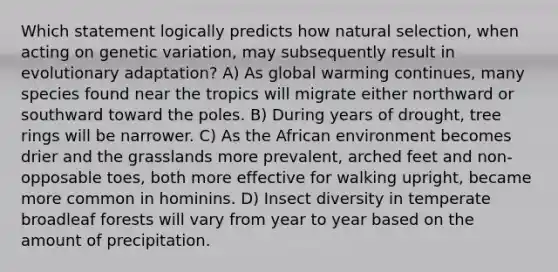 Which statement logically predicts how natural selection, when acting on genetic variation, may subsequently result in evolutionary adaptation? A) As global warming continues, many species found near the tropics will migrate either northward or southward toward the poles. B) During years of drought, tree rings will be narrower. C) As the African environment becomes drier and the grasslands more prevalent, arched feet and non-opposable toes, both more effective for walking upright, became more common in hominins. D) Insect diversity in temperate broadleaf forests will vary from year to year based on the amount of precipitation.