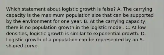 Which statement about logistic growth is false? A. The carrying capacity is the maximum population size that can be supported by the environment for one year. B. At the carrying capacity, there is no population growth in the logistic model. C. At low densities, logistic growth is similar to exponential growth. D. Logistic growth of a population can be represented by an S-shaped curve.