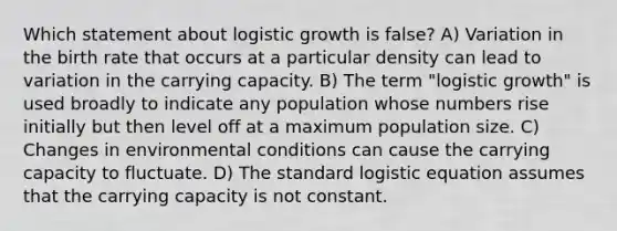 Which statement about logistic growth is false? A) Variation in the birth rate that occurs at a particular density can lead to variation in the carrying capacity. B) The term "logistic growth" is used broadly to indicate any population whose numbers rise initially but then level off at a maximum population size. C) Changes in environmental conditions can cause the carrying capacity to fluctuate. D) The standard logistic equation assumes that the carrying capacity is not constant.