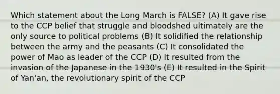 Which statement about the Long March is FALSE? (A) It gave rise to the CCP belief that struggle and bloodshed ultimately are the only source to political problems (B) It solidified the relationship between the army and the peasants (C) It consolidated the power of Mao as leader of the CCP (D) It resulted from the invasion of the Japanese in the 1930's (E) It resulted in the Spirit of Yan'an, the revolutionary spirit of the CCP