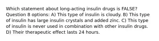 Which statement about long-acting insulin drugs is FALSE? Question 8 options: A) This type of insulin is cloudy. B) This type of insulin has large insulin crystals and added zinc. C) This type of insulin is never used in combination with other insulin drugs. D) Their therapeutic effect lasts 24 hours.