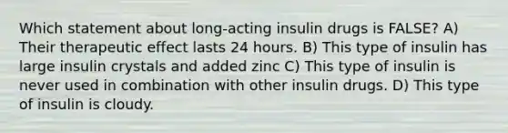 Which statement about long-acting insulin drugs is FALSE? A) Their therapeutic effect lasts 24 hours. B) This type of insulin has large insulin crystals and added zinc C) This type of insulin is never used in combination with other insulin drugs. D) This type of insulin is cloudy.