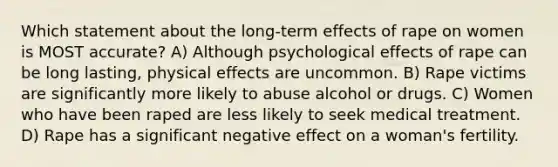 Which statement about the long-term effects of rape on women is MOST accurate? A) Although psychological effects of rape can be long lasting, physical effects are uncommon. B) Rape victims are significantly more likely to abuse alcohol or drugs. C) Women who have been raped are less likely to seek medical treatment. D) Rape has a significant negative effect on a woman's fertility.