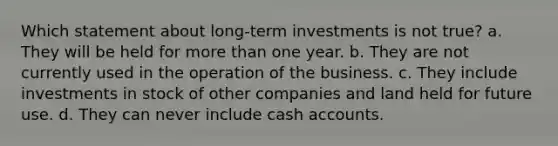 Which statement about long-term investments is not true? a. They will be held for more than one year. b. They are not currently used in the operation of the business. c. They include investments in stock of other companies and land held for future use. d. They can never include cash accounts.