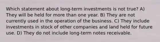 Which statement about long-term investments is not true? A) They will be held for more than one year. B) They are not currently used in the operation of the business. C) They include investments in stock of other companies and land held for future use. D) They do not include long-term notes receivable.