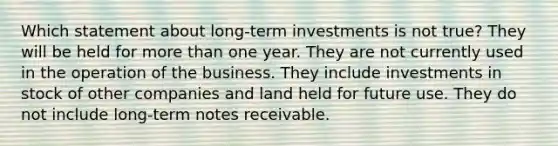 Which statement about long-term investments is not true? They will be held for more than one year. They are not currently used in the operation of the business. They include investments in stock of other companies and land held for future use. They do not include long-term notes receivable.