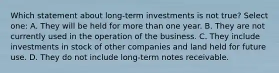 Which statement about long-term investments is not true? Select one: A. They will be held for <a href='https://www.questionai.com/knowledge/keWHlEPx42-more-than' class='anchor-knowledge'>more than</a> one year. B. They are not currently used in the operation of the business. C. They include investments in stock of other companies and land held for future use. D. They do not include long-term <a href='https://www.questionai.com/knowledge/kNWH1Okbso-notes-receivable' class='anchor-knowledge'>notes receivable</a>.