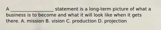 A ___________________ statement is a long-term picture of what a business is to become and what it will look like when it gets there. A. mission B. vision C. production D. projection