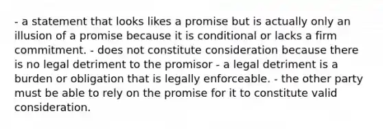 - a statement that looks likes a promise but is actually only an illusion of a promise because it is conditional or lacks a firm commitment. - does not constitute consideration because there is no legal detriment to the promisor - a legal detriment is a burden or obligation that is legally enforceable. - the other party must be able to rely on the promise for it to constitute valid consideration.