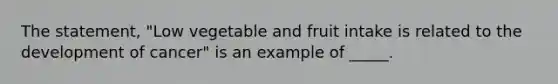 The statement, "Low vegetable and fruit intake is related to the development of cancer" is an example of _____.​