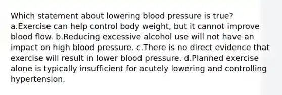 Which statement about lowering blood pressure is true? a.Exercise can help control body weight, but it cannot improve blood flow. b.Reducing excessive alcohol use will not have an impact on high blood pressure. c.There is no direct evidence that exercise will result in lower blood pressure. d.Planned exercise alone is typically insufficient for acutely lowering and controlling hypertension.