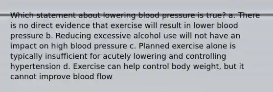 Which statement about lowering blood pressure is true? a. There is no direct evidence that exercise will result in lower blood pressure b. Reducing excessive alcohol use will not have an impact on high blood pressure c. Planned exercise alone is typically insufficient for acutely lowering and controlling hypertension d. Exercise can help control body weight, but it cannot improve blood flow