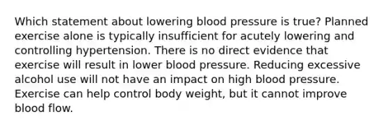 Which statement about lowering blood pressure is true? Planned exercise alone is typically insufficient for acutely lowering and controlling hypertension. There is no direct evidence that exercise will result in lower blood pressure. Reducing excessive alcohol use will not have an impact on high blood pressure. Exercise can help control body weight, but it cannot improve blood flow.