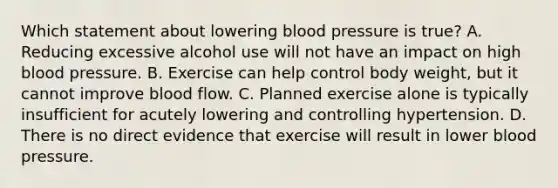 Which statement about lowering blood pressure is true? A. Reducing excessive alcohol use will not have an impact on high blood pressure. B. Exercise can help control body weight, but it cannot improve blood flow. C. Planned exercise alone is typically insufficient for acutely lowering and controlling hypertension. D. There is no direct evidence that exercise will result in lower blood pressure.