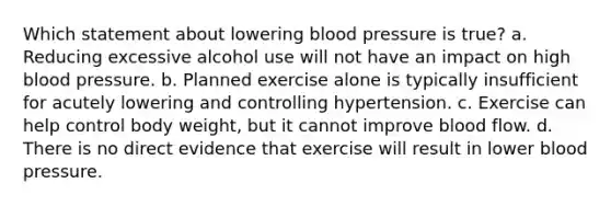 Which statement about lowering blood pressure is true? a. Reducing excessive alcohol use will not have an impact on high blood pressure. b. Planned exercise alone is typically insufficient for acutely lowering and controlling hypertension. c. Exercise can help control body weight, but it cannot improve blood flow. d. There is no direct evidence that exercise will result in lower blood pressure.